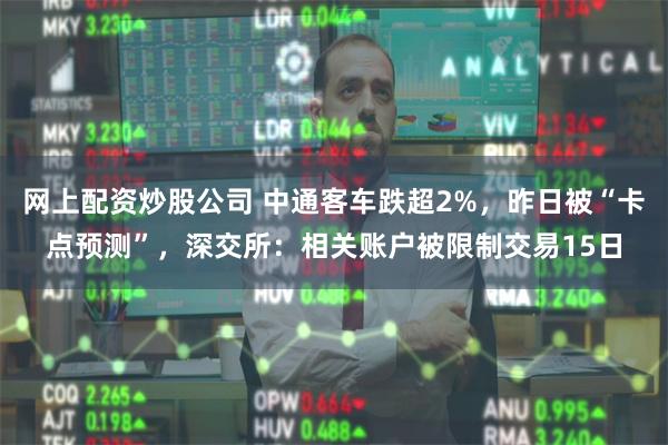 网上配资炒股公司 中通客车跌超2%，昨日被“卡点预测”，深交所：相关账户被限制交易15日